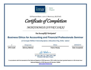 10 PARAGON DRIVE . SUITE 1. MONTVALE, NJ 07645
Certificate of Completion
MOHAMMED JIFFRY SIRAJ
_______________________________________________________________________________________________________________________
Has Successfully Participated
Business Ethics for Accounting and Financial Professionals Seminar
at Carnegie Mellon University Qatar, Education City, Doha - Qatar
2 Group Live Ethics 26/05/2014
CPE Credit Delivery Method Field of Study Date Completed
.
Ez Tabra, MSc. Fin., CMA, CHFP, PMP
President, IMA Qatar Chapter
In accordance with the standards of the National Registry of CPE Sponsors, CPE credits have been granted based on a 50-minute hour
National Registry of CPE Sponsors ID Number 103004
www.qatar.imanet.org
 