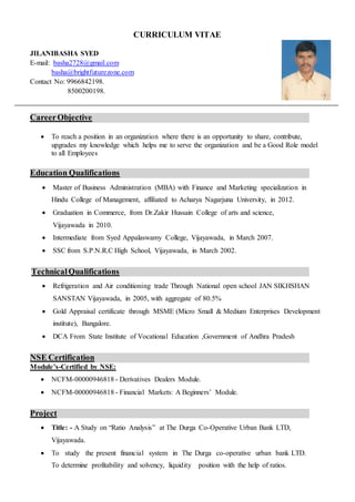 CURRICULUM VITAE
JILANIBASHA SYED
E-mail: basha2728@gmail.com
basha@brightfuturezone.com
Contact No: 9966842198.
8500200198.
CareerObjective
 To reach a position in an organization where there is an opportunity to share, contribute,
upgrades my knowledge which helps me to serve the organization and be a Good Role model
to all Employees
Education Qualifications
 Master of Business Administration (MBA) with Finance and Marketing specialization in
Hindu College of Management, affiliated to Acharya Nagarjuna University, in 2012.
 Graduation in Commerce, from Dr.Zakir Hussain College of arts and science,
Vijayawada in 2010.
 Intermediate from Syed Appalaswamy College, Vijayawada, in March 2007.
 SSC from S.P.N.R.C High School, Vijayawada, in March 2002.
TechnicalQualifications
 Refrigeration and Air conditioning trade Through National open school JAN SIKHSHAN
SANSTAN Vijayawada, in 2005, with aggregate of 80.5%
 Gold Appraisal certificate through MSME (Micro Small & Medium Enterprises Development
institute), Bangalore.
 DCA From State Institute of Vocational Education ,Government of Andhra Pradesh
NSE Certification
Module’s-Certified by NSE:
 NCFM-00000946818 - Derivatives Dealers Module.
 NCFM-00000946818 - Financial Markets: A Beginners’ Module.
Project
 Title: - A Study on “Ratio Analysis” at The Durga Co-Operative Urban Bank LTD,
Vijayawada.
 To study the present financial system in The Durga co-operative urban bank LTD.
To determine profitability and solvency, liquidity position with the help of ratios.
 