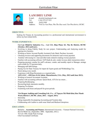 Curriculum Vitae
LAM DIEU LINH
E-mail: dieulinh.lam@gmail.com
Tel: (+84) 979 673 435.
DOB: 26/03/1990
Address: 76/42 Le Van Phan, Phu Tho Hoa ward, Tan Phu district, HCMC.
OBJECTIVE:
Seeking for Finance & Accounting position in a professional and international environment to
utilize my best related skills.
WORK EXPERIENCE:
Cai Lan Oils&Fat Industries Co., - Lot C21, Hiep Phuoc IZ, Nha Be District, HCMC
(October, 2012 until now).
- Involving in doing Fidelity Study for new project. Understanding and Analyzing model for
opening new business.
- Working as Senior Account Payable Assistant (Cash, Bank, Purchase Account).
- Checking invoices and supporting documents for domestics and oversea payment.
- Familiar with issuing LC, loan and other tasks related to making oversea payment.
- Familiar with accounting software: SAP (bank & cash, vendor invoices daily transactions entry).
- Preparing payment voucher for staff’s advance, vendor, and monthly report to Manager, arrange
cash in bank for TT payment daily.
- Managing staff debt listings.
- Paying Tax for State Treasury for import & Export goods and Withholdings Tax.
- Stock taking every month.
- Experience with filing Documents as a required tasks.
ASTA LLC – 430 Essex St #4, Salem, Massachusetts, USA. (May, 2012 until June 2013).
- Working as General Accountant Assistant.
- Familiar with accounting software: Quick Book, ATX for tax return…
- Preparing Bookkeeping.
- Reconciling bank statements monthly.
- Preparing Tax Return.
- Examining work hours and payroll for given periods.
Viet Dragon Auditing and Consulting Ltd., Co., - 67 Nguyen Thi Minh Khai, Ben Thanh
Ward, District 1, HCMC. (June, 2011. –August, 2011)
- Internship.
- Being responsible for preparing Accounting and Taxation data.
- Collaborating with Auditor to audit some Small and Medium Enterprises.
EDUCATION:
Bachelor. , Accounting and Finance. International University – Vietnam National University,
Ho Chi Minh City. (September, 2008. - September, 2012.)
78.3 (A=100). Grade Point Average
Chief Accountant Certificate.
 