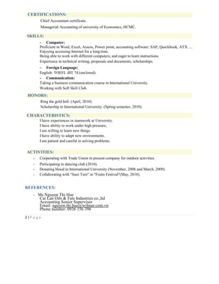 CERTIFICATIONS:
Chief Accountant certificate.
Managerial Accounting of university of Economics, HCMC.
SKILLS:
- Computer:
Proficient in Word, Excel, Assess, Power point, accounting software: SAP, Quickbook, ATX….
Enjoying accessing Internet for a long time.
Being able to work with different computers; and eager to learn instructions.
Experience in technical writing, proposals and documents, scholarships.
- Foreign Language:
English: TOEFL iBT 74 (enclosed).
- Communication:
Taking a business communication course in International University.
Working with Soft Skill Club.
HONORS:
Ring the gold bell. (April, 2010).
Scholarship in International University. (Spring semester, 2010).
CHARACTERISTICS:
I have experiences in teamwork at University.
I have ability to work under high pressure,
I am willing to learn new things.
I have ability to adapt new environments.
I am patient and careful in solving problems.
ACTIVITIES:
- Cooperating with Trade Union in present company for outdoor activities.
- Participating in dancing club (2010).
- Donating blood in International University (November, 2008 and March, 2009).
- Collaborating with "Suoi Tien" in "Fruits Festival"(May, 2010).
REFERENCES:
- Ms Nguyen Thi Hue
Cai Lan Oils & Fats Industries co.,ltd
Accounting Senior Supervisor
Email: nguyen.thi.hue@wilmar.com.vn
Phone number: 0936 156 396
2 | P a g e
 