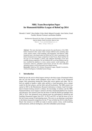 MRL Team Description Paper
for Humanoid KidSize League of RoboCup 2014
Mostafa E. Salehi1
, Reza Safdari, Erfan Abedi, Bahareh Foroughi, Amir Salimi, Emad
Farokhi, Meisam Teimouri, and Roham Shakiba
Mechatronics Research Lab, Dept. of Computer and Electrical Engineering,
Qazvin Islamic Azad University, Qazvin, Iran
Email: 1
m.e.salehi@qiau.ac.ir
Web: http://mrl.ir
Abstract. This team description paper presents the specifications of the MRL
kidsize humanoid robot system which contains different parts including robot
vision, motion control, world modeling, self-localization, and behavior. MRL
humanoid team is developed under the RoboCup 2014 rules to participate in the
kidsize humanoid soccer league competition in João Pessoa, Brazil and like the
last year we will introduce a referee with sufficient knowledge of the rules
available during competition. We use DARwIn-OP as our base platform and we
have modified this platform in vision, motion control, world modeling, self-
localization, behavior, embedded control board, and also the robot embedded
operating system as will be discussed in the related sections.
Keywords: RoboCup 2014, Kidsize Humanoid League, Bipedal Locomotion,
Artificial Intelligence, Embedded System Design
1 Introduction
RoboCup uses the soccer robots leagues aiming to develop a team of humanoid robots
that can win the human world champion soccer team in 2050. In the Humanoid
league, fully autonomous human-like robots play soccer against each other. The ro-
bots are capable to handle a stable walk, perform a visual perception, have a proper
model for the ball, players, and the field, and self-localization. The MRL project was
started in 2003 in the Mechatronics Research Laboratory in Islamic Azad University,
Qazvin branch looking onward to enhance the knowledge of robotics and the MRL
humanoid kidsize soccer league is aimed to develop a humanoid platform for research
and education. Our research center has the honor to hold the RoboCup IranOpen from
2003 to 2014. Our humanoid soccer playing team has participated in RoboCup and
IranOpen Humanoid League from 2011. In 2012 and 2013 we had the honor to be in
the top 8 teams among 22 participating teams. This year we are planning to participate
in the kidsize humanoid competition for the 4th
time in RoboCup 2014 in João Pessoa,
Brazil. Our mission is to fulfill our study in motion control, vision, world modeling
and localization, artificial intelligence, and robot embedded system design.
 