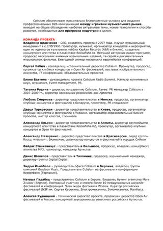 Colisium обеспечивает максимально благоприятные условия для создания 
профессиональных B2B коммуникаций между игроками музыкального рынка, 
выводит на общее обсуждение наиболее актуальные темы, новые технологии и способы 
развития, необходимые для прогресса индустрии в целом. 
КОМАНДА ПРОЕКТА 
Владимир Кравченко - CEO, создатель проекта с 2007 года. Изучал музыкальный 
менеджмент в с СПбГУКИ. Промоутер, музыкант, организатор концертов и мероприятий, 
один из идеологов культового лейбла Kapkan Records (A&R и букинг), создатель 
концертного агентства в Казахстане Rockafisha.kz. Ведущий авторских радио-программ, 
продюсер нескольких книжных музыкальных изданий, тв-серий и документальных 
музыкальных фильмов. Ежегодный спикер нескольких европейских конференций. 
Сергей Бабич - совладелец, исполнительный директор Colisium. Промоутер, продюсер, 
организатор клубных концертов и Open Air фестивалей, выставок изобразительного 
искусства, IT конференций, образовательных проектов 
Елена Бахтина – руководитель проекта Colisium Radio Summit. Магистр когнитивных 
наук, журналист. Event management, PR. 
Татьяна Родина – директор по развитию Colisium. Ранее: PR менеджер Colisium в 
2007-2009 гг., директор нескольких российских рок Артистов 
Любовь Смирнова - директор представительства в Минске, продюсер, организатор 
клубных концертов и фестивалей в Беларуси, промоутер, PR специалист 
Дарця Тарковская - директор представительства в Киеве, продюсер, организатор 
клубных концертов и фестивалей в Украине, организатор образовательных бизнес 
проектов, мастер классов, тренингов 
Александр Елькин - директор представительства в Алматы, директор крупнейшего 
концертного агентства в Казахстане Rockafisha.KZ, промоутер, организатор клубных 
концертов и Open Air фестивалей. 
Александр Назаренко - директор представительства в Красноярске, лидер группы 
Rocco, музыкант, бизнесмен, организатор концертов и фестивалей в городах Сибири 
Вайдас Стачкевичус - представитель в Вильнюсе, продюсер, владелец концертного 
агентства MP3, промоутер, менеджер Артистов 
Денис Шелепов - представитель в Таллинне, продюсер, музыкальный менеджер, 
директор группы Digital Digital 
Эндрю Кэмпбелл – руководитель офиса Colisium в Берлине, владелец группы 
компаний Gordeon Music. Представитель Colisium на фестивале и конференции 
Reeperbahn (Германия). 
Наташа Падабед – представитель Colisium в Европе. Владелец букинг агентства More 
Zvukov (Берлин). Ежегодный участник и спикер более 10 международных шоукейс- 
фестивалей и конференций. Член жюри фестиваля Womax. Куратор российских 
фестивалей SKIF им. Сергея Курехина, Электромеханика, Этномеханика, Manifesta. 
Алексей Худницкий - технический директор проекта, продакшен директор Open Air 
фестивалей в России, концертный звукорежиссер известных российских Артистов. 
 