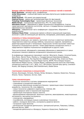 Каждое событие Colisium состоит из десяти основных частей и панелей: 
Music Business - деловая часть, конференция 
Artist Showcases – клубный фестиваль-выставка Артистов для профессионального 
сообщества 
Radio Summit - FM саммит для радиостанций 
Festival Forum - форум для организаторов Open Air фестивалей 
Ticketing Technologies Expo - презентации билетных технологий 
Media Forum – музыкальная журналистика, FM / TV, новые медиа 
Education Forum – образование в сфере музыкального менеджмента. Участие 
представителей партнерских институтов, частных и государственных университетов, 
образовательных программ 
Afterparty - неформальная часть конференции с фуршетами, общением и 
развлечениями 
Colisium Music Prize - уникальная премия в области музыкальной индустрии, 
включает в себя 20 номинаций для Артистов, менеджеров, режиссёров, радиостанций 
СПИКЕРЫ И ТЕМЫ КОНФЕРЕНЦИИ: 
Спикерами конвенции, как правило, выступают опытные и известные промоутеры, 
представители известных рекорд-лейблов, музыкальных изданий, программные 
директора радиостанций и телеканалов. Отдельными гостями выступают известные 
музыканты и музыкальные критики. Также представлены концертные агенты и 
представители подобных музыкальных конференций из других стран. 
Темы выступлений, обсуждений и семинаров обозначены в зависимости от самых 
актуальных тезисов в развитии сегодняшнего музыкального рынка. 
В конференции традиционно принимают участие: ВКонтакте, Яндекс, Universal Russia, 
Sony Music, Warner Music, Planeta.ru, Государственный Кремлевский Дворец, 
Фестивали: Нашествие, Рок Над Волгой, KUBANA, Соседний Мир, Great Live Music, 
ВОЗДУХ. Медиахолдинги: Русская Медиа Группа, ВКПМ, Мультимедиа Холдинг, 
Европейская Медиа Группа, Газпром Медиа, информационное агентство Intermedia, 
концертные агентства: С.А.Т., NCA, T.C.I., EM Concert, Русский Шоу Центр, Livenation 
Russia, JSA Staging Company, SAV Entertainment, Global Dance 
ГЕОГРАФИЯ СПИКЕРОВ И СЛУШАТЕЛЕЙ: 
Россия, Финляндия, Эстония, Латвия, Литва, Беларусь, Украина, Казахстан, Польша, 
Италия, Чехия, Германия, Англия, США. 
ТЕМЫ КОНФЕРЕНЦИИ: 
- билетные технологии и системы продвижения мероприятий 
- страхование в концертной индустрии 
- техническое обеспечение концертного бизнеса: презентации новых технических 
разработок, технологии 3D, спец эффекты 
- новые технологии цифрового издательства: Android, iOS 
- международные связи в музыкальной индустрии 
- презентация иностранных букинг агентств 
- финансирование мероприятий: билетные стратегии, авансирование, инвестиционные 
инструменты, венчурные инструменты 
- спонсорство и фандрайзинг 
- music&brands, интеграция музыки в рекламные технологии 
- работа с молодыми Артистами, инструменты развития Артиста 
- построение туров Артистов 
- региональная концертная деятельность: Центральный регион, Поволжье, Сибирь, 
Дальний Восток, ЮФО 
- концертная деятельность в Беларуси, Украине и Казахстане, Прибалтике 
 