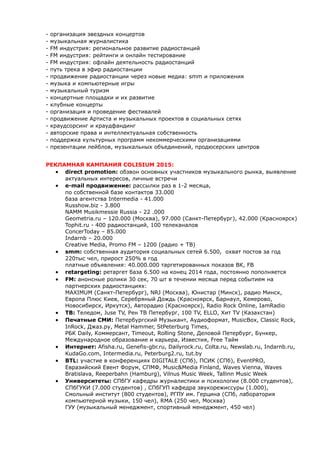 - организация звездных концертов 
- музыкальная журналистика 
- FM индустрия: региональное развитие радиостанций 
- FM индустрия: рейтинги и онлайн тестирование 
- FM индустрия: офлайн деятельность радиостанций 
- путь трека в эфир радиостанции 
- продвижение радиостанции через новые медиа: smm и приложения 
- музыка и компьютерные игры 
- музыкальный туризм 
- концертные площадки и их развитие 
- клубные концерты 
- организация и проведение фестивалей 
- продвижение Артиста и музыкальных проектов в социальных сетях 
- краудсорсинг и краудфандинг 
- авторские права и интеллектуальная собственность 
- поддержка культурных программ некоммерческими организациями 
- презентации лейблов, музыкальных объединений, продюсерских центров 
РЕКЛАМНАЯ КАМПАНИЯ COLISIUM 2015: 
 direct promotion: обзвон основных участников музыкального рынка, выявление 
актуальных интересов, личные встречи 
 e-mail продвижение: рассылки раз в 1-2 месяца, 
по собственной базе контактов 33.000 
база агентства Intermedia - 41.000 
Russhow.biz - 3.800 
NAMM Musikmessie Russia - 22 .000 
Geometria.ru – 120.000 (Москва), 97.000 (Санкт-Петербург), 42.000 (Красноярск) 
Tophit.ru - 400 радиостанций, 100 телеканалов 
ConcerToday – 85.000 
Indarnb – 20.000 
Creative Media, Promo FM – 1200 (радио + ТВ) 
 smm: собственная аудитория социальных сетей 6.500, охват постов за год 
220тыс чел, прирост 250% в год 
платные объявления: 40.000.000 таргетированных показов ВК, FB 
 retargeting: ретаргет база 6.500 на конец 2014 года, постоянно пополняется 
 FM: анонсные ролики 30 сек, 70 шт в течении месяца перед событием на 
партнерских радиостанциях: 
MAXIMUM (Санкт-Петербург), NRJ (Москва), Юнистар (Минск), радио Минск, 
Европа Плюс Киев, Серебряный Дождь (Красноярск, Барнаул, Кемерово, 
Новосибирск, Иркутск), Авторадио (Красноярск), Radio Rock Online, IamRadio 
 ТВ: Теледом, Juse TV, Рен ТВ Петербург, 100 TV, ELLO, Хит TV (Казахстан) 
 Печатные СМИ: Петербургский Музыкант, Аудиоформат, MusicBox, Classic Rock, 
InRock, Джаз.ру, Metal Hammer, StPeterburg Times, 
РБК Daily, Коммерсант, Timeout, Rolling Stone, Деловой Петербург, Бункер, 
Международное образование и карьера, Известия, Free Тайм 
 Интернет: Afisha.ru, Genefis-gbr.ru, Dailyrock.ru, Colta.ru, Newslab.ru, Indarnb.ru, 
KudaGo.com, Intermedia.ru, Peterburg2.ru, tut.by 
 BTL: участие в конференциях DIGITALE (СПб), ПСИК (СПб), EventPRO, 
Евразийский Евент Форум, СПМФ, Music&Media Finland, Waves Vienna, Waves 
Bratislava, Reeperbahn (Hamburg), Vilnus Music Week, Tallinn Music Week 
 Университеты: СПбГУ кафедры журналистики и психологии (8.000 студентов), 
СПбГУКИ (7.000 студентов) , СПбГУП кафедра звукорежиссуры (1.000), 
Смольный институт (800 студентов), РГПУ им. Герцина (СПб, лаборатория 
компьютерной музыки, 150 чел), RMA (250 чел, Москва) 
ГУУ (музыкальный менеджмент, спортивный менеджмент, 450 чел) 
 