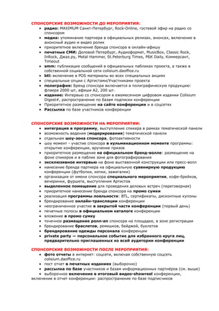СПОНСОРСКИЕ ВОЗМОЖНОСТИ ДО МЕРОПРИЯТИЯ: 
 радио: MAXIMUM Санкт-Петербург, Rock-Online, гостевой эфир на радио со 
спонсором 
 медиа: упоминание партнера в официальных релизах, анонсах, включение в 
анонсный аудио и видео ролик 
 приоритетное включение бренда спонсора в онлайн-афишу 
 печатные СМИ: Деловой Петербург, Аудиоформат, MusicBox, Classic Rock, 
InRock, Джаз.ру, Metal Hammer, St.Peterburg Times, РБК Daily, Коммерсант, 
Timeout 
 smm: публикация сообщений в официальных пабликах проекта, а также в 
собственной социальной сети colisium.daoffice.ru 
 btl: включение в POS материалы во всех специальных акциях 
 специальные опции с Артистами/Участниками проекта 
 полиграфия: Бренд спонсора включается в полиграфическую продукцию: 
флаера 2000 шт, афиши А2, 200 шт. 
 издание: Интервью со спонсором в ежемесячном цифровом издании Colisium 
Digest#, распространение по базам подписки конференции 
 Приоритетное размещение на сайте конференции и в соцсетях 
 Рассылка по базе участников конференции 
СПОНСОРСКИЕ ВОЗМОЖНОСТИ НА МЕРОПРИЯТИИ: 
 интеграция в программу, выступление спикера в рамках тематической панели 
 возможность ведения (модерирования) тематической панели 
 отдельная шоу-зона спонсора, фотоактивности 
 шоу момент - участие спонсора в кульминационном моменте программы: 
открытие конференции, вручение призов 
 приоритетное размещение на официальном бренд-волле: размещение на 
фоне спикеров и в паблик зоне для фотографирования 
 эксклюзивное интервью на фоне выставочной конструкции или пресс-волл 
 нанесение бренда партнера на официальную сувенирную продукцию 
конференции (футболки, кепки, зажигалки) 
 организация от имени спонсора специального мероприятия, кофе-брейков, 
вечеринки, фуршета, выступления Артистов 
 выделенное помещение для проведения деловых встреч (переговорная) 
 приоритетное нанесение бренда спонсора на промо сумки 
 реализация программы лояльности: BTL, сертификаты, дисконтные купоны 
 брендирование онлайн-трансляции конференции 
 неограниченное участие в закрытой части конференции (первый день) 
 печатные полосы в официальном каталоге конференции 
 вложение в промо сумку 
 точечное размещение ролл-ап спонсора на площадке, в зоне регистрации 
 брендирование браслетов, ремешков, бейджей, буклетов 
 брендирование одежды персонала конференции 
 private party — персональное событие для избранного круга лиц, 
предварительно приглашенных из всей аудитории конференции 
СПОНСОРСКИЕ ВОЗМОЖНОСТИ ПОСЛЕ МЕРОПРИЯТИЯ: 
 фото отчеты в интернет: соцсети, включая собственную соцсеть 
colisium.daoffice.ru 
 пост отчет в печатных изданиях (выборочно) 
 рассылка по базе участников и базам информационных партнёров (см. выше) 
 выборочное включение в итоговый видео-showreel конференции, 
включение в отчет конференции: распространение по базе подписчиков 
 