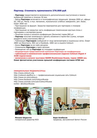 Партнер. Стоимость промопакета 276.000 руб 
- Партнеру предоставляется возможность дополнительного выступления в панели 
выбранной тематики в течении 30 мин 
- Бренд Партнера включается в полиграфическую продукцию: флаера 2000 шт, афиши 
А2, 200 шт. Распр. в муз. магазинах, музыкальных учебных заведениях, реп. базах. 
Охват 3000 чел 
- Приглашения на фуршет. Закрытое мероприятие для партнеров и спикеров 
конференции. 
- Приглашение на закрытую часть конференции тематические круглые столы с 
партнерами и экспертами рынка 
- Печатная полоса в каталоге конференции (билингво) тираж 800 шт 
- Партнер получает возможность сделать вложения в промо-бэк (сумка, которая 
раздается всем участникам) 800 шт 
- Публикация Партнером сообщений от лица организаторов в социальных сетях. Охват 
2800 чел Вконтакте, 900 чел в Facebook, 1800 чел в соцсети Colisium 
- Анонс Партнера на он-лайн ресурсах 
- Упоминание Партнера в пресс-релизах 
- Размещение roll-up Партнера на площадке конференции 
- Аккредитация представителей компании Партнера на конференцию 
- публикация в ежемесячном профессиональном издании Colisium Digest # 
3100 подписчиков 
- включение в каталог выставки NAMM Musikmesse Russia, тираж 18000 экз. 
Охват фотоотчетов участников прошлой конференции составил 6700 чел 
ОФИЦИАЛЬНЫЕ МЕДИАРЕСУРСЫ: 
http://www.colisium.org 
http://colisium.daoffice.ru — профессиональная социальная сеть Colisium 
http://www.vk.com/colisium 
http://www.facebook.com/ColisiumRussia 
http://www.youtube.com/user/ColisiumRussia 
twitter: @ColisiumRussia 
Михаил Шурыгин 
генеральный директор NCA 
Бари Алибасов 
продюсер, заслуженный Артист России 
 