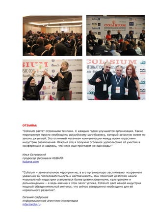 ОТЗЫВЫ: 
"Colisium растет огромными темпами. C каждым годом улучшается организация. Такие 
мероприятия просто необходимы российскому шоу-бизнесу, который зачастую живет по 
закону джунглей. Это отличный механизм коммуникации между всеми отраслями 
индустрии развлечений. Каждый год я получаю огромное удовольствие от участия в 
конференции и надеюсь, что меня еще пригласят не единожды!" 
Илья Островский 
продюсер фестиваля KUBANA 
kubana .com 
“Colisium – замечательное мероприятие, а его организаторы заслуживают искреннего 
уважения за последовательность и настойчивость. Они помогают деятелям нашей 
музыкальной индустрии становиться более цивилизованными, культурными и 
дальновидными – а ведь именно в этом залог успеха. Colisium дает нашей индустрии 
мощный объединительный импульс, что сейчас совершенно необходимо для её 
нормального развития”. 
Евгений Сафронов 
информационное агентство Интермедиа 
intermedia.ru 
 