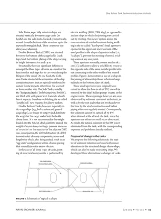 NAVAL ENGINEERS JOURNAL	 June 2013  n  No. 125-2  n  129
Ship Ballast Tank Sediment Reduction Methods
Side Tanks, especially in tanker ships, are
situated vertically between cargo tanks (or
holds) and the side shells, located symmetrically,
extend from the bottom of the structure up to the
exposed (strength) deck. Their cavernous size
allows easy cleaning.
Double Bottom Tanks (DBTs) are situated
between the bottom of the cargo holds (tank-
tops) and the bottom plating of the ship, varying
in height between 1.6 m and 1.9 m.
Structurally, there are significant differences
amongst the three types of tanks, as a result of the
function that each type has to carry out during the
lifespan of the vessel. On one hand, the Colli-
sion Tanks situated at the extremities of the ship
contain structures that are specially reinforced to
sustain frontal impacts, either from the sea itself
or from another ship. The Side Tanks, notably
the “designated tanks” (solely employed for BW),
are fitted with well-spaced web-frames to absorb
lateral impacts, therefore establishing the so-called
“double hull” now required for all new tankers.
Double Bottom Tanks, however, especially in
dry cargo ships (e.g., bulk carriers and general
cargo ships), are meant to support and distribute
the weight of the cargo loaded into the holds
above them. It is not uncommon for the weight
loaded into the hold of a bulk carrier to exceed the
weight of 10,000 tons, exerting a pressure in excess
of 10-ton/m2
on the structure of the adjacent DBT.
As a consequence, the internal structure of a DBT
is constructed of many components, across and
lengthwise which, after being united, result in an
“egg crate” configuration within a frame spacing
that normally is not in excess of 1.0 m.
In the case of all three types of tanks, joint-
ing of structural components is performed by
electric welding (MIG, TIG, slag), as opposed to
ancient ships in which the jointing was carried
out by riveting. This newer system avoids the
concentration of residual tensions during weld-
ing in the so-called “hard spots”. Small apertures
opened in the upper and lower corners of the
used profiles in the shape of quarter circles (i.e.,
“scallops”), prevent the meeting of several weld-
ing seams at any one point.
These apertures normally possess a radius of 5
cm (2"), sufficient to allow a weld fillet to return to
the opposite side of the same metallic profile with-
out connecting to the other welds of the jointed
profiles. Figure 1 demonstrates a use of scallops in
the joining of athwartship floors to bottom longi-
tudinals on the bottom plates of a tank.	
These small apertures were originally con-
ceived to allow the flow-to-aft of BW, toward its
removal by the ship’s ballast pumps located in the
engine room. These openings, however, are soon
obstructed by sediment contained in the tank, as
well as by the rust scales that are produced over
the time by the steel construction and ballast
piping when not regularly treated. Consequently,
the sediment cannot be carried aft by BW
when drained at the aft end of a tank, since the
apertures are either too small or are obstructed.
As result, the natural sediment in the BW is not
eliminated from the tank, with the corresponding
expenses and problems already outlined.
Proposal of change in the tanks
We propose the following solution to the mat-
ter of sediment retention on board with minor
alterations in the structural design of new ships,
which can also be made on existing ships. We
developed three alternatives to changes of tanks.
Figure 1. Schematic of typical scallops.
 