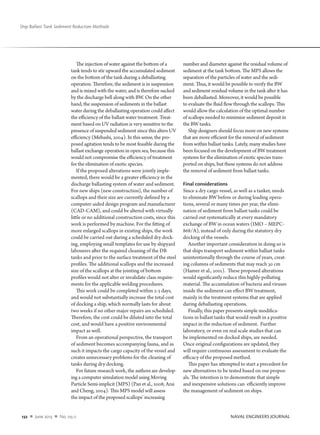 132  n  June 2013  n  No. 125-2		 NAVAL ENGINEERS JOURNAL
Ship Ballast Tank Sediment Reduction Methods
The injection of water against the bottom of a
tank tends to stir upward the accumulated sediment
on the bottom of the tank during a deballasting
operation. Therefore, the sediment is in suspension
and is mixed with the water, and is therefore sucked
by the discharge bell along with BW. On the other
hand, the suspension of sediments in the ballast
water during the deballasting operation could affect
the efficiency of the ballast water treatment. Treat-
ment based on UV radiation is very sensitive to the
presence of suspended sediment since this alters UV
efficiency (Mebashi, 2004). In this sense, the pro-
posed agitation tends to be most feasible during the
ballast exchange operation in open sea, because this
would not compromise the efficiency of treatment
for the elimination of exotic species.
If the proposed alterations were jointly imple-
mented, there would be a greater efficiency in the
discharge ballasting system of water and sediment.
For new ships (new construction), the number of
scallops and their size are currently defined by a
computer-aided design program and manufacturer
(CAD-CAM), and could be altered with virtually
little or no additional construction costs, since this
work is performed by machine. For the fitting of
more enlarged scallops in existing ships, the work
could be carried out during a scheduled dry dock-
ing, employing small templates for use by shipyard
labourers after the required cleaning of the DB
tanks and prior to the surface treatment of the steel
profiles. The additional scallops and the increased
size of the scallops at the jointing of bottom
profiles would not alter or invalidate class require-
ments for the applicable welding procedures.
This work could be completed within 2-3 days,
and would not substantially increase the total cost
of docking a ship, which normally lasts for about
two weeks if no other major repairs are scheduled.
Therefore, the cost could be diluted into the total
cost, and would have a positive environmental
impact as well.
From an operational perspective, the transport
of sediment becomes accompanying fauna, and as
such it impacts the cargo capacity of the vessel and
creates unnecessary problems for the cleaning of
tanks during dry docking.
For future research work, the authors are develop-
ing a computer simulation model using Moving
Particle Semi-implicit (MPS) (Pan et al., 2008; Arai
and Cheng, 2004). This MPS model will assess
the impact of the proposed scallops’ increasing
number and diameter against the residual volume of
sediment at the tank bottom. The MPS allows the
separation of the particles of water and the sedi-
ment. Thus, it would be possible to verify the BW
and sediment residual volume in the tank after it has
been deballasted. Moreover, it would be possible
to evaluate the fluid flow through the scallops. This
would allow the calculation of the optimal number
of scallops needed to minimize sediment deposit in
the BW tanks.
Ship designers should focus more on new systems
that are more efficient for the removal of sediment
from within ballast tanks. Lately, many studies have
been focused on the development of BW treatment
systems for the elimination of exotic species trans-
ported on ships, but these systems do not address
the removal of sediment from ballast tanks.
Final considerations
Since a dry cargo vessel, as well as a tanker, needs
to eliminate BW before or during loading opera-
tions, several or many times per year, the elimi-
nation of sediment from ballast tanks could be
carried out systematically at every mandatory
exchange of BW in ocean waters (IMO – MEPC-
868/A), instead of only during the statutory dry
docking of the vessels.
Another important consideration in doing so is
that ships transport sediment within ballast tanks
unintentionally through the course of years, creat-
ing columns of sediments that may reach 30 cm
(Hamer et al., 2001). These proposed alterations
would significantly reduce this highly-polluting
material. The accumulation of bacteria and viruses
inside the sediment can effect BW treatment,
mainly in the treatment systems that are applied
during deballasting operations.
Finally, this paper presents simple modifica-
tions in ballast tanks that would result in a positive
impact in the reduction of sediment. Further
laboratory, or even on real scale studies that can
be implemented on docked ships, are needed.
Once original configurations are updated, they
will require continuous assessment to evaluate the
efficacy of the proposed method.
This paper has attempted to start a precedent for
new alternatives to be tested based on our propos-
als. The intention is to demonstrate that simple
and inexpensive solutions can efficiently improve
the management of sediment on ships.
 