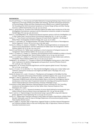 NAVAL ENGINEERS JOURNAL	 June 2013  n  No. 125-2  n  133
Ship Ballast Tank Sediment Reduction Methods
REFERENCES
Arai, M. and Cheng, L. Y., “An Accurate and Stable Method for Computing Sloshing Impact Pressure and its
Application to the Study of Bulk-Carrier Ballast-Tank Sloshing”, The Ninth International Symposium
on Practical Design of Ships and Other Floating Structures (PRADS 2004), Luebeck-Travemuende,
The Proceeding of the Ninth International Symposium on Practical Design of Ships and Other Floating
Structures. Luebeck-Travemuende, 2004, pp. 433-440 (2004).
Bolch, C. and de Salas, M., “A review of the molecular evidence for ballast water introduction of the toxic
dinoflagellates Gymnodinium catenatum and the Alexandrium tamarensis complex to Australasia”,
Harmful Algae, Vol. 6 (4), pp. 465-485 (2007).
Bolch, C. J. and Hallegraeff, G. M., “Chemical and physical treatment options to kill toxic dinoflagellate cysts
in ships’ ballast water”, Journal of Marine Environmental Engineering, Vol. 1 (1), pp. 23-29, (1993).
Carlton, J. T., “Trans-Oceanic and Interoceanic Dispersal of Coastal Marine Organisms - the Biology of
Ballast Water”, Oceanography and Marine Biology, Vol. 23, pp. 313-371 (1985).
Carlton, J. T. and Geller, J. B., “Ecological Roulette: The Global Transport and Invasion of Nonindigenous
Marine Organisms”, Science, Vol. 261 (5117), pp. 78-82 (July 1993).
Carney, K. J., Delany, J. E., Sawant, S., Mesbahi, E., “The effects of prolonged darkness on temperate and
tropical marine phytoplankton, and their implications for ballast water risk management”, Marine
Pollution Bulletin, Vol. 62 (6), pp. 1233-1244 (2011).
David, M. and Perkovič, M., “Ballast water sampling as a critical component of biological invasions risk
management”, Marine Pollution Bulletin, Vol. 49 (4), pp. 313-318 (2004).
Drake, L. A., Jenkins, P. T., Dobbs, F. C. “Domestic and international arrivals of NOBOB (no ballast on board)
vessels to lower Chesapeake Bay”, Marine Pollution Bulletin, Vol. 50 (5), pp. 560-565 (2005).
Drake, L. A., Jenkins, P. T., Dobbs, F. C., “Potential microbial bioinvasions via ships’ ballast water, sediment,
and biofilm”, Marine Pollution Bulletin, Vol. 55 (7-9), pp. 333-341 (2007).
Hallegraeff, G. M. and Bolch, C. J., “Transport of diatom and dinoflagellate resting spores in ships’ ballast
water: Implications for plankton biogeography and aquaculture”, Journal of Plankton Research.
Vol. 14 (8), pp. 1067-1084 (1992).
Hallegraeff, G. M., “A review of harmful algal blooms and their apparent global increase”, Phycologica,
Vol. 32 (2), pp. 79-99 (1993).
Hamer, J. P., Lucas, I. A. N., McCollin, T. A., “May Harmful dinoflagellate resting cysts in ships’ ballast tank
sediments: potential for introduction into English and Welsh waters”, Phycologia, Vol. 40 (3),
pp. 246-255 (2001).
Kotinis, M., Parsons, M. G., Lamb, T., Sirvente, A., “Development and Investigation of the Ballast-Free Ship
Concept”, Transactions of the Society of Naval Architects and Marine Engineers, Vol. 112, pp. 206-240, (2004).
Johengen, T., Reid, D., Fahnenstiel, G., MacIsaac, H., Dobbs, F., Doblin, M., Jenkins, P., “Assessment of
Transoceanic NOBOB Vessels and Low-Salinity Ballast Water as Vectors for Nonindigenous Species
Introductions to the Great Lakes”, Cooperative Institute for Limnology and Ecosystems Research,
School of Natural Resources and Environment, University of Michigan (2005).
Committee on Ships’ Ballast Operations, National Research Council, Stemming The Tide: Controlling
Introductions of Nonindigenous Species by Ships’ Ballast Water, National Academies Press,
Washington, D.C. (1996).
Pan, X.-j., Zhang, H.-x., Lu, Y.-t., “Numerical simulation of viscous liquid sloshing by moving-particle semi-
implicit method”, Journal of Marine Science and Application, Vol. 7 (3), pp. 184-189 (2008).
Park, K. and Lin, Y., “Optimal design of two-dimensional wings in ground effect using multi-objective
genetic algorithm”, Ocean Engineering, Vol. 37 (10), pp. 902-912 (2010).
Stocks, D. T., “Ballast Water Treatment Evaluation Using Copper and Sodium Hypochlorite as Ballast Water
Biocides”, Deliverable 5264C.FR, State of Michigan Department of Environmental Quality Surface
Water Quality Division (2002).
Taylor, A., Rigby, G., Australia. Dept. of Agriculture, Suggested Designs to Facilitate Improved Management
and Treatment of Ballast Water on New and Existing Ships, Dept. of Agriculture, Fisheries & Forestry,
Australian Government (2001).
 