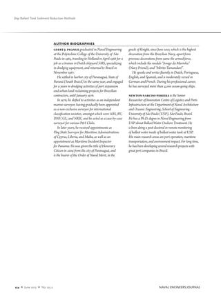 134  n  June 2013  n  No. 125-2		 NAVAL ENGINEERS JOURNAL
Ship Ballast Tank Sediment Reduction Methods
Author biographies
Geert J. Prange graduated in Naval Engineering
at the Polytechnic College of the University of São
Paulo in 1965, traveling to Holland in April 1966 for a
job as a trainee in Dutch shipyard SMS, specializing
in dredging equipment, and returned to Brazil in
November 1967.
He settled in harbor city of Paranaguá, State of
Paraná (South Brazil) in the same year, and engaged
for 9 years in dredging activities of port expansion
and urban land reclaiming projects for Brazilian
contractors, until January 1976.
In 1976, he shifted to activities as an independent
marine surveyor, having gradually been appointed
as a non-exclusive surveyor for international
classification societies, amongst which were ABS, BV,
DNV, GL, and NKK, and he acted as a case-by-case
surveyor for various PI Clubs.
In later years, he received appointments as
Flag State Surveyor for Maritime Administrations
of Cyprus, Liberia, and Malta, as well as an
appointment as Maritime Incident Inspector
for Panama. He was given the title of Honorary
Citizen in 2009 from the city of Paranaguá, and
is the bearer of the Order of Naval Merit, in the
grade of Knight, since June 2010, which is the highest
decoration from the Brazilian Navy, apart from
previous decorations from same the armed force,
which include the medals “Amigo da Marinha”
(Navy Friend), and “Mérito Tamandaré”.
He speaks and writes fluently in Dutch, Portuguese,
English, and Spanish, and is moderately versed in
German and French. During his professional career,
he has surveyed more than 4,000 ocean-going ships.
NewtonNarcisoPereira is the Senior
Researcher of Innovation Centre of Logistics and Ports
Infrastructure at the Department of Naval Architecture
and Oceanic Engineering, School of Engineering -
University of São Paulo (USP), São Paulo, Brazil.
He has a Ph.D. degree in Naval Engineering from
USP about Ballast Water Onshore Treatment. He
is been doing a post-doctoral in remote monitoring
of ballast water inside of ballast water tank at USP.
His main research areas are port operation, maritime
transportation, and environment impact. For long time,
he has been developing several research projects with
great port companies in Brazil.
 