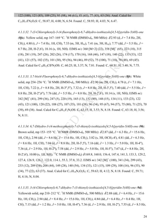 M
ANUSCRIPT
ACCEPTED
ACCEPTED MANUSCRIPT
24
122 (100), 121 (85), 109 (25), 95 (98), 94 (61), 93 (41), 77 (45), 63 (36). Anal. Calcd for
C21H17FN2O5S: C, 58.87; H, 4.00; N, 6.54. Found: C, 58.93; H, 4.03; N, 6.47.
4.1.3.32. 7-(3-Chlorophenyl)-3-(4-fluorophenyl)-6,7-dihydro-isothiazolo[4,5-b]pyridin-5(4H)-one
(8fo). Yellow solid, mp 167–169 °C. 1
H NMR (DMSO-d6, 500 MHz): δ 2.93 (d, J = 7.4 Hz, 2H,
CH2), 4.80 (t, J = 7.4 Hz, 1H, CH), 7.33 (m, 3H, HAr), 7.41 (m, 3H, HAr), 7.77 (dd, J = 5.5 Hz, J =
8.7 Hz, 2H, H-2',6'), 10.16 (s, 1H, NH). EIMS m/z 360 [M+2] (22), 358 [M]+
(65), 323 (10), 315
(18), 281 (19), 247 (26), 202 (26), 174 (17), 170 (16), 168 (46), 147 (18), 140 (22), 133 (33), 122
(41), 121 (57), 102 (35), 101 (30), 95 (56), 94 (46), 89 (52), 75 (100), 71 (10), 70 (48), 69 (45).
Anal. Calcd for C18H12ClFN2OS: C, 60.25; H, 3.37; N, 7.81. Found: C, 60.31; H, 3.40; N, 7.75.
4.1.3.33. 3,7-bis(4-Fluorophenyl)-6,7-dihydro-isothiazolo[4,5-b]pyridin-5(4H)-one (8fr). White
solid, mp 254–256 °C. 1
H NMR (DMSO-d6, 500 MHz): δ 2.90 (m, 2H, CH2), 4.78 (t, J = 7.1 Hz,
1H, CH), 7.22 (t, J = 8.8 Hz, 2H, H-3'',5''), 7.32 (t, J = 8.8 Hz, 2H, H-3',5'), 7.40 (dd, J = 5.5 Hz, J =
8.8 Hz, 2H, H-2'',6''), 7.76 (dd, J = 5.5 Hz, J = 8.8 Hz, 2H, H-2',6'), 10.14 (s, 1H, NH); EIMS m/z
342 [M]+
(41), 299 (36), 247 (5), 220 (19), 165 (13), 152 (89), 148 (15), 134 (11), 133 (23), 122
(43), 121 (100), 120 (22), 108 (27), 107 (35), 101 (38), 96 (34), 95 (67), 94 (57), 75 (80), 71 (25), 70
(39), 69 (38). Anal. Calcd for C18H12F2N2OS: C, 63.15; H, 3.53; N, 8.18. Found: C, 63.18; H, 3.56;
N, 8.11.
4.1.3.34. 6,7-Dihydro-3-(4-methoxyphenyl)-7-(3-thienyl)-isothiazolo[4,5-b]pyridin-5(4H)-one (9b).
Brown solid, mp 153–155 °C. 1
H NMR (DMSO-d6, 500 MHz): δ 2.87 (dd, J = 6.3 Hz, J = 15.6 Hz,
1H, CH2), 2.94 (dd, J = 8.6 Hz, J = 15.6 Hz, 1H, CH2), 3.82 (s, 3H, OCH3-4'), 4.81 (dd, J = 6.3 Hz,
J = 8.6 Hz, 1H, CH), 7.04 (d, J = 8.8 Hz, 2H, H-3',5'), 7.16 (dd, J = 1.3 Hz, J = 5.0 Hz, 1H, H-4''),
7.36 (d, J = 2.9 Hz, 1H, H-2''), 7.58 (dd, J = 2.9 Hz, J = 5.0 Hz, 1H, H-5''), 7.67 (d, J = 8.8 Hz, 2H,
H-2',6'), 10.00 (s, 1H, NH). 13
C NMR (DMSO-d6) δ 169.8, 160.0, 156.4, 147.4, 141.3, 133.3, 129.2,
127.4, 126.9, 126.2, 122.0, 114.1, 55.3, 37.8, 33.2. EIMS m/z 342 [M]+
(100), 341 (34), 299 (43),
233 (12), 209 (16), 208 (44), 149 (28), 140 (54), 134 (33), 121 (15), 109 (29), 108 (16), 96 (35), 90
(34), 77 (22), 63 (37). Anal. Calcd for C17H14N2O2S2: C, 59.63; H, 4.12; N, 8.18. Found: C, 59.71;
H, 4.16; N, 8.04.
4.1.3.35. 3-(4-Chlorophenyl)-6,7-dihydro-7-(3-thienyl)-isothiazolo[4,5-b]pyridin-5(4H)-one (9d).
Yellowish solid, mp 210–212 °C. 1
H NMR (DMSO-d6, 500 MHz): δ 2.88 (dd, J = 6.4 Hz, J = 15.6
Hz, 1H, CH2), 2.94 (dd, J = 8.4 Hz, J = 15.6 Hz, 1H, CH2), 4.84 (dd, J = 6.4 Hz, J = 8.4 Hz, 1H,
CH), 7.15 (dd, J = 1.2 Hz, J = 5.0 Hz, 1H, H-4''), 7.36 (d, J = 2.9 Hz, 1H, H-2''), 7.55 (d, J = 8.5 Hz,
 