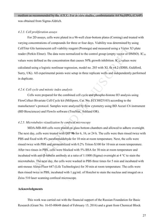 M
ANUSCRIPT
ACCEPTED
ACCEPTED MANUSCRIPT
27
medium as recommended by the ATCC. For in vitro studies, combretastatin A4 Na2HPO4 (CA4P)
was obtained from Sigma-Aldrich.
4.2.3. Cell proliferation assays
For 2D assays, cells were plated in a 96-well clear-bottom plates (Corning) and treated with
varying concentrations of compounds for three or four days. Viability was determined by using
CellTiter Glo luminescent cell viability reagent (Promega) and measured using a Victor X3 plate
reader (Perkin Elmer). The data were normalized to the control group (empty vector or DMSO). IC50
values were defined as the concentration that causes 50 growth inhibition. IC50 values were
calculated using a logistic nonlinear regression, model no. 203 with XL fit v4.2 (IDBS, Guldford,
Surry, UK). All experimental points were setup in three replicate wells and independently performed
in duplicate.
4.2.4. Cell cycle and mitotic index analysis
Cells were prepared for the combined cell cycle and phospho-histone H3 analysis using
FlowCellect Bivariate Cell Cycle kit (Millipore, Cat. No. FCCH025103) according to the
manufacturer’s protocol. Samples were analyzed by flow cytometry using BD Accuri C6 instrument
(BD Biosciences) and FlowJo software (TreeStar, Ashland OR).
4.2.5. Microtubules vizualization by confocal microscopy
MDA-MB-468 cells were plated on glass bottom chambers and allowed to adhere overnight.
The next day, cells were treated with DIP 9b for 6, 16, or 24 h. The cells were then rinsed twice with
PBS and fixed with 4% paraformaldehyde for 10 min at room temperature. Next, the cells were
rinsed twice with PBS and permeabilized with 0.2% Triton-X100 for 10 min at room temperature.
After two rinses in PBS, cells were blocked with 5% BSA for 30 min at room temperature and
incubated with anti-β-tubulin antibody at a ratio of 1:1000 (Sigma) overnight at 4 °C to stain the
microtubules. The next day, the cells were washed in PBS three times for 5 min and incubated with
anti-mouse Alexa-Fluor 647 (Life Technologies) for 30 min at room temperature. The cells were
then rinsed twice in PBS, incubated with 1 µg/mL of Hoechst to stain the nucleus and imaged on a
Zeiss 510 laser scanning confocal microscope.
Acknowledgments
This work was carried out with the financial support of the Russian Foundation for Basic
Research (Grant No. 16-03-00648 dated of February 15, 2016) and a grant from Chemical Block
 