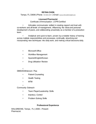REYNA CHON
Tampa, FL 33606 | Phone: 813.841.4335 | Email: reyna.chon@hotmail.com
Licensed Pharmacist
Certificate of Immunization | CPR Certified
• Articulate communicator skilled in creating rapport and trust with
co-workers and all levels of management, influencing the ideas and personal
development of peers, and collaborating proactively as a member of a production
team.
• Analytical and quick to learn, proven by a notable history of training
across multiple responsibilities and processes, continually absorbing and
incorporating new techniques into daily work, and making critical decisions daily.
• Microsoft Office
• Workflow Management
• Spanish/English/Korean
• Drug Utilization Review
•
SIMS/EDI/Intercom Plus
• Patient Counseling
• Health Testing
• MTM
•
Community Outreach
• Team Player/Leadership Skills
• Inventory Control
• Problem Solving Skills
Professional Experience
WALGREENS, Tampa, FL | 2006 – Present
Pharmacist
 