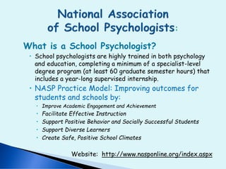What is a School Psychologist?
 School psychologists are highly trained in both psychology
and education, completing a minimum of a specialist-level
degree program (at least 60 graduate semester hours) that
includes a year-long supervised internship.
 NASP Practice Model: Improving outcomes for
students and schools by:
 Improve Academic Engagement and Achievement
 Facilitate Effective Instruction
 Support Positive Behavior and Socially Successful Students
 Support Diverse Learners
 Create Safe, Positive School Climates
Website: http://www.nasponline.org/index.aspx
 