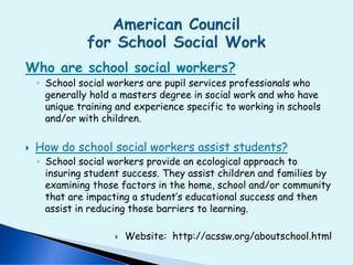 Who are school social workers?
◦ School social workers are pupil services professionals who
generally hold a masters degree in social work and who have
unique training and experience specific to working in schools
and/or with children.
 How do school social workers assist students?
◦ School social workers provide an ecological approach to
insuring student success. They assist children and families by
examining those factors in the home, school and/or community
that are impacting a student’s educational success and then
assist in reducing those barriers to learning.
 Website: http://acssw.org/aboutschool.html
 