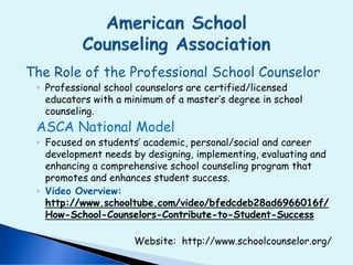 The Role of the Professional School Counselor
◦ Professional school counselors are certified/licensed
educators with a minimum of a master’s degree in school
counseling.
ASCA National Model
◦ Focused on students’ academic, personal/social and career
development needs by designing, implementing, evaluating and
enhancing a comprehensive school counseling program that
promotes and enhances student success.
◦ Video Overview:
http://www.schooltube.com/video/bfedcdeb28ad6966016f/
How-School-Counselors-Contribute-to-Student-Success
Website: http://www.schoolcounselor.org/
 