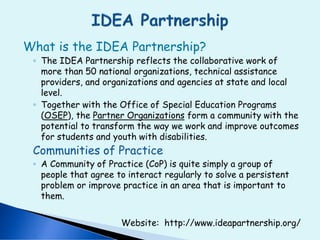 What is the IDEA Partnership?
◦ The IDEA Partnership reflects the collaborative work of
more than 50 national organizations, technical assistance
providers, and organizations and agencies at state and local
level.
◦ Together with the Office of Special Education Programs
(OSEP), the Partner Organizations form a community with the
potential to transform the way we work and improve outcomes
for students and youth with disabilities.
Communities of Practice
◦ A Community of Practice (CoP) is quite simply a group of
people that agree to interact regularly to solve a persistent
problem or improve practice in an area that is important to
them.
Website: http://www.ideapartnership.org/
 