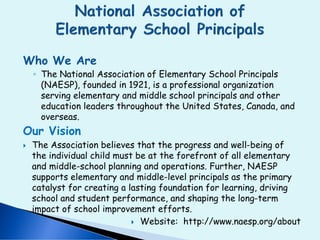 Who We Are
◦ The National Association of Elementary School Principals
(NAESP), founded in 1921, is a professional organization
serving elementary and middle school principals and other
education leaders throughout the United States, Canada, and
overseas.
Our Vision
 The Association believes that the progress and well-being of
the individual child must be at the forefront of all elementary
and middle-school planning and operations. Further, NAESP
supports elementary and middle-level principals as the primary
catalyst for creating a lasting foundation for learning, driving
school and student performance, and shaping the long-term
impact of school improvement efforts.
 Website: http://www.naesp.org/about
 