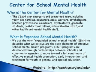 Who is the Center for Mental Health?
◦ The CSMH is an energetic and committed team, including
youth and families, educators, social workers, psychologists,
licensed professional counselors, psychiatrists, graduate
students, postdoctoral fellows, administrative staff, and
other health and mental health staff.
What is Expanded School Mental Health?
◦ We use the term "expanded school mental health" (ESMH) to
describe what we believe are the core elements of effective
school mental health programs. ESMH programs are
developed through partnerships between schools and
community agencies to move toward a full continuum of
effective mental health promotion, early intervention, and
treatment for youth in general and special education.
◦ Website: http://csmh.umaryland.edu/
 
