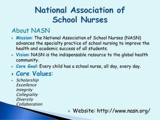 About NASN
 Mission: The National Association of School Nurses (NASN)
advances the specialty practice of school nursing to improve the
health and academic success of all students.
 Vision: NASN is the indispensable resource to the global health
community.
 Core Goal: Every child has a school nurse, all day, every day.
 Core Values:
 Scholarship
Excellence
Integrity
Collegiality
Diversity
Collaboration
 Website: http://www.nasn.org/
 