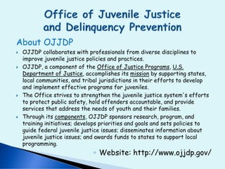 About OJJDP
 OJJDP collaborates with professionals from diverse disciplines to
improve juvenile justice policies and practices.
 OJJDP, a component of the Office of Justice Programs, U.S.
Department of Justice, accomplishes its mission by supporting states,
local communities, and tribal jurisdictions in their efforts to develop
and implement effective programs for juveniles.
 The Office strives to strengthen the juvenile justice system's efforts
to protect public safety, hold offenders accountable, and provide
services that address the needs of youth and their families.
 Through its components, OJJDP sponsors research, program, and
training initiatives; develops priorities and goals and sets policies to
guide federal juvenile justice issues; disseminates information about
juvenile justice issues; and awards funds to states to support local
programming.
◦ Website: http://www.ojjdp.gov/
 