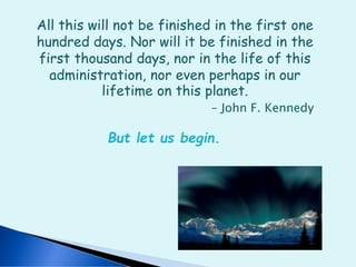 All this will not be finished in the first one
hundred days. Nor will it be finished in the
first thousand days, nor in the life of this
administration, nor even perhaps in our
lifetime on this planet.
– John F. Kennedy
But let us begin.
 