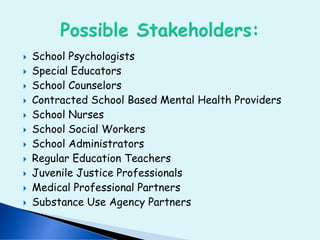  School Psychologists
 Special Educators
 School Counselors
 Contracted School Based Mental Health Providers
 School Nurses
 School Social Workers
 School Administrators
 Regular Education Teachers
 Juvenile Justice Professionals
 Medical Professional Partners
 Substance Use Agency Partners
 
