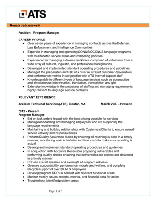 Page 1 of 3
Renata Jedrzejewski
Position: Program Manager
CAREER PROFILE
• Over seven years of experience in managing contracts across the Defense,
Law Enforcement and Intelligence Communities
• Expertise in managing and operating CONUS/OCONUS language programs
with multifaceted service areas and competing priorities
• Experienced in managing a diverse workforce composed of individuals from a
wide array of cultural, linguistic, and professional backgrounds
• Developed and implemented standard operating procedures and guidelines
• Managed the preparation and QC of a diverse array of customer deliverables
and performance metrics in conjunction with ATS internal support staff
• Knowledgeable in different types of language services such as consecutive
and simultaneous interpretation, translation, transcription and gist
• Extensive knowledge in the processes of staffing and managing requirements
highly relevant to language service contracts
RELEVANT EXPERIENCE
Acclaim Technical Services (ATS), Reston, VA March 2007 - Present
2012 - Present
Program Manager
• Bid on task orders issued with the best pricing possible for services
• Manage onboarding and managing employees who are supporting the
language requirements
• Maintaining and building relationships with Customers/Clients to ensure overall
service delivery and responsiveness
• Perform Quality Assurance duties by ensuring all reporting is done in a timely
manner, monitoring work schedules and time cards to make sure reporting is
actual
• Develop and implement standard operating procedures and guidelines
• In conjunction with Accounts Receivable preparing deliverables and
performing quality checks ensuring that deliverables are correct and delivered
in a timely manner
• Provide overall direction and oversight of program activities
• Oversee accountability, performance, morale and welfare, and complete
lifecycle support of over 20 ATS employees
• Develop program SOPs in concert with relevant functional areas
• Monitor weekly issues, reports, metrics, and financial data for action
• Troubleshoot identified problem areas
 