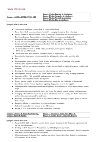 WORK EXPERIENCE
Company :SOBHA DEVELOPERS LTD
Project 1:Sobha Emerald @ Coimbatore
Project 2:Sobha Turquoise @ coimbatore
Project 3:Sobha Westhill @ coimbatore
Project 2:Sobha Elan @ coimbatore
Synopsis ofactivities done
 Procurement spend base - Approx. INR 50 Crores per fiscal year
 Saved almost Rs.25 Lacs on purchase of material by arranging the material from other circle
 Techno commercial Discussion with vendor to assess their requirement and reengineering activities
 Develop and manage the organizations purchasing policies, procedures , standards,and
strategies in order to ensure process transparency,fairness,impartiality, and confidentiality
 In Civil- Procurement of RMC, Shuttering Ply Wood, Grouting Material, Epoxy Grout, Admixture, Curing
Compound, Sand, Aggregate, Cement, AnchorBolt, TMT Bar, MS Bar, Nails Binding Wire, waterproofing
compound, Antifungal Paint, Bricks
 In Electrical-Procurement of HT/LT cables, transformers, control panels, HT panels,
RMU, DG sets,AMF panels.
 Stock Verification, Price Variance & Purchase related all responsibility
 Ensure that the Materials are being procured in the right quantity, at the quality and at the right
 Price.
 Ensure purchase orders are raised clearly defining all specifications of materials to be supplied
including price negotiation and delivery schedule.
 Generate sufficient and relevant information to allow business heads to analyze information available and
strategize.
 Locating, developing alternate sources, cost reducing measures and vendor rating
 Ensure prompt delivery at the site and Follow up with vendors in case of delay in supply of materials.
 Generation of PO’s /WO ’s and ERP implementation and changes
 Expedite vendor payments/ Vendor development
 Interact with the supplier in daily basis regarding their production and availability of the materials.
 Co-ordinate with the Finance department regarding the payment issue for the supplier.
 Collaborated with construction team for material planning in accordance with budget approvalduring project
stage
 Maintenance of documents and MIS Report and Ensure that rejected material is taken back by suppliers.
 Arranging TDS certificates to vendors in liaison with Finance team and Clearing the Audits with no NCs’
and providing data as required by Audit team.
 Evaluating vendor performance based on PQD (Product/ Quality/ Delivery) for higher quality of services
from vendor.
 Retaining/ deleting of vendors based on vendor performance evaluation.
 Selling of scrap and e-waste material as per EHS norms.
 Review of RFPs, POs released which are not executed completely.
Company : Godrej & Boyce Manufacturing
Company Limited, Mumbai
Project 1: Mahavitaran Infra Plan - Phase II
Project 2: Mumbai based Commercial Projects
Synopsis ofactivities done
 Study the BOQ (Bill of Quantity) and plan for the material based on the Site Engineer's requirement and
the lead time of suppliers.
 Working on RFPs (Request for Procurement) as per Site Engineers requirement.
 Study, send quotation request to suppliers, Finalization of vendors, prepare comparative analysis, negotiate
with them & release PO to the selected supplier
 Obtain order acknowledgement from suppliers and inform planning dept about the delivery commitments
of components well in advance.
 