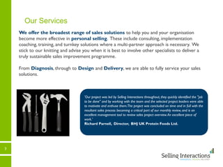 3
Our Services
We offer the broadest range of sales solutions to help you and your organisation
become more effective in personal selling. These include consulting, implementation
coaching, training, and turnkey solutions where a multi-partner approach is necessary. We
stick to our knitting and advise you when it is best to involve other specialists to deliver a
truly sustainable sales improvement programme.
From Diagnosis, through to Design and Delivery, we are able to fully service your sales
solutions.
'Our project was led by Selling Interactions throughout, they quickly identified the "job
to be done" and by working with the team and the selected project leaders were able
to motivate and enthuse them.The project was concluded on time and in full with the
resultant sales process becoming a critical part of our monthly review, and is an
excellent management tool to review sales project overview.An excellent piece of
work.'
Richard Parnell, Director, BHJ UK Protein Foods Ltd.
 