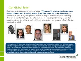 4
Our Global Team
Our team is passionate about personal selling. With over 22 international associates,
Selling Interactions is able to deliver programmes locally in 14 languages. Our
associates all sell actively and specialise in sales training or in sales excellence consulting.
They are chosen for having substantial experience in consulting and training, an excellent
track record, and the ability to work with both sales strategy and personal selling behaviour
continually in mind.
I am delighted with the support that Selling Interactions has provided to C&W over last couple of years. Their ability to understand
and indeed anticipate our needs is first-rate, and means that I can trust them to develop learning interventions that are right for our
people – fast-paced, focused, pragmatic and highly-interactive. The Selling Interactions delivery team have all then added value
through bringing their own experience and flair to delivery across EMEA, resulting in high levels of engagement in learners. This has
led to improved focus, discipline and consistency in driving business development through powerful client relationships.
Richard Pate, Director of Learning & Development EMEA Cushman & Wakefield LLP
 