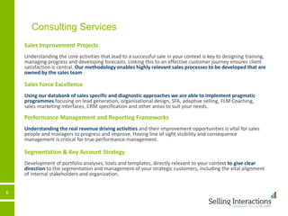 6
Consulting Services
Sales Improvement Projects
Understanding the core activities that lead to a successful sale in your context is key to designing training,
managing progress and developing forecasts. Linking this to an effective customer journey ensures client
satisfaction is central. Our methodology enables highly relevant sales processes to be developed that are
owned by the sales team
Sales Force Excellence
Using our databank of sales specific and diagnostic approaches we are able to implement pragmatic
programmes focusing on lead generation, organisational design, SFA, adaptive selling, FLM Coaching,
sales-marketing interfaces, CRM specification and other areas to suit your needs.
Performance Management and Reporting Frameworks
Understanding the real revenue driving activities and their improvement opportunities is vital for sales
people and managers to progress and improve. Having line of sight visibility and consequence
management is critical for true performance management.
Segmentation & Key Account Strategy
Development of portfolio analyses, tools and templates, directly relevant to your context to give clear
direction to the segmentation and management of your strategic customers, including the vital alignment
of internal stakeholders and organization.
 