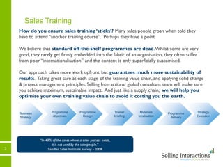 Trainer
briefing
2
Sales Training
How do you ensure sales training ‘sticks’? Many sales people groan when told they
have to attend “another training course”. Perhaps they have a point.
We believe that standard off-the-shelf programmes are dead.Whilst some are very
good, they rarely get firmly embedded into the fabric of an organisation, they often suffer
from poor “internationalisation” and the content is only superficially customised.
Our approach takes more work upfront, but guarantees much more sustainability of
results. Taking great care at each stage of the training value chain, and applying solid change
& project management principles, Selling Interactions’ global consultant team will make sure
you achieve maximum, sustainable impact. And just like a supply chain, we will help you
optimise your own training value chain to avoid it costing you the earth.
Materials
localisation
“In 48% of the cases where a sales process exists,
it is not used by the salespeople.”
Sandler Sales Institute survey - 2008
Programme
delivery
Business
Strategy
Programme
Design
Programme
delivery
Strategy
Execution
Programme
objectives
Trainer
briefing
 