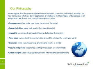 7
Our Philosophy
We recognize that you are the experts in your business: Our role is to lead you to reflect on
how to improve what you do by application of intelligent methodologies and practices. In all
assignments we do our best to apply these ground rules:
•Empowerment (we make your team the stars of the show)
•Research led (we value high quality fact-based insight )
•Impactful (we seriously stimulate thinking, behaviour & practice)
•Right-sized (we design the minimum cost project to achieve the result you want)
•Execution focus (we always keep practice and results in mind)
•Results and people (excellence and high motivation are interlinked)
•Global insights (local language delivery and international collaboration)
 