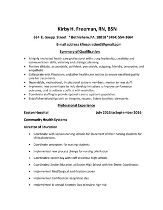 Kirby H. Freeman, RN, BSN
634 E. Goepp Street * Bethlehem, PA. 18018*(484) 554-3664
E-mail address kfinspiration3@gmail.com
Summary of Qualification
 A highly motivated health care professional with strong leadership, creativity and
communication skills, visionary and strategic planning.
 Positive attitude, accountable, confident, personable, outgoing, friendly, perceptive, and
empathetic
 Collaborate with Physicians, and other health care entities to ensure excellent quality
care for the patients.
 Dependable, motivational, inspirational to team members, mentor to new staff.
 Implement new committees to help develop initiatives to improve performance
outcomes, and to address conflicts with resolution.
 Coordinate staffing to provide optimal care to a patient population.
 Establish relationships built on integrity, respect, listens to others viewpoints.
Professional Experience
Easton Hospital July 2013 toSeptember 2016
Community HealthSystems
Director of Education
 Coordinate with various nursing schools for placement of their nursing students for
clinical rotations.
 Coordinate preceptors for nursing students
 Implemented new process change for nursing orientation
 Coordinated career day with staff at various high schools
 Coordinated Stroke Education at Easton High School with the Stroke Coordinator.
 Implemented Med/Surgical certification course
 Implemented Certification recognition day
 Implemented bi-annual Attorney Day to review high risk
 