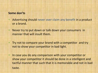 Some don’ts
 Advertising should never over claim any benefit in a product
or a brand.
 Never try to put down or talk down your consumers in
manner that will insult them.
 Try not to compare your brand with a competitor and try
not to show your competitor in bad light.
 In case you do any comparison with your competitor or
show your competitor it should be done in a intelligent and
tactful manner that such that it is memorable and not in bad
taste.
 