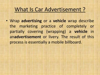 What Is Car Advertisement ?
• Wrap advertising or a vehicle wrap describe
the marketing practice of completely or
partially covering (wrapping) a vehicle in
anadvertisement or livery. The result of this
process is essentially a mobile billboard.
 