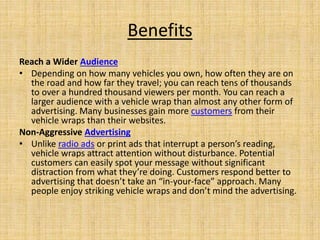 Benefits
Reach a Wider Audience
• Depending on how many vehicles you own, how often they are on
the road and how far they travel; you can reach tens of thousands
to over a hundred thousand viewers per month. You can reach a
larger audience with a vehicle wrap than almost any other form of
advertising. Many businesses gain more customers from their
vehicle wraps than their websites.
Non-Aggressive Advertising
• Unlike radio ads or print ads that interrupt a person’s reading,
vehicle wraps attract attention without disturbance. Potential
customers can easily spot your message without significant
distraction from what they’re doing. Customers respond better to
advertising that doesn’t take an “in-your-face” approach. Many
people enjoy striking vehicle wraps and don’t mind the advertising.
 