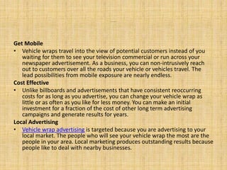 ……….
Get Mobile
• Vehicle wraps travel into the view of potential customers instead of you
waiting for them to see your television commercial or run across your
newspaper advertisement. As a business, you can non-intrusively reach
out to customers over all the roads your vehicle or vehicles travel. The
lead possibilities from mobile exposure are nearly endless.
Cost Effective
• Unlike billboards and advertisements that have consistent reoccurring
costs for as long as you advertise, you can change your vehicle wrap as
little or as often as you like for less money. You can make an initial
investment for a fraction of the cost of other long term advertising
campaigns and generate results for years.
Local Advertising
• Vehicle wrap advertising is targeted because you are advertising to your
local market. The people who will see your vehicle wrap the most are the
people in your area. Local marketing produces outstanding results because
people like to deal with nearby businesses.
 