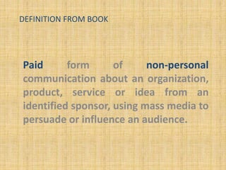 DEFINITION FROM BOOK
Paid form of non-personal
communication about an organization,
product, service or idea from an
identified sponsor, using mass media to
persuade or influence an audience.
 