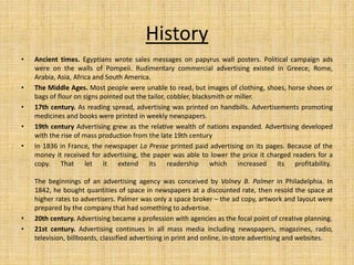 History
• Ancient times. Egyptians wrote sales messages on papyrus wall posters. Political campaign ads
were on the walls of Pompeii. Rudimentary commercial advertising existed in Greece, Rome,
Arabia, Asia, Africa and South America.
• The Middle Ages. Most people were unable to read, but images of clothing, shoes, horse shoes or
bags of flour on signs pointed out the tailor, cobbler, blacksmith or miller.
• 17th century. As reading spread, advertising was printed on handbills. Advertisements promoting
medicines and books were printed in weekly newspapers.
• 19th century Advertising grew as the relative wealth of nations expanded. Advertising developed
with the rise of mass production from the late 19th century
• In 1836 in France, the newspaper La Presse printed paid advertising on its pages. Because of the
money it received for advertising, the paper was able to lower the price it charged readers for a
copy. That let it extend its readership which increased its profitability.
The beginnings of an advertising agency was conceived by Volney B. Palmer in Philadelphia. In
1842, he bought quantities of space in newspapers at a discounted rate, then resold the space at
higher rates to advertisers. Palmer was only a space broker – the ad copy, artwork and layout were
prepared by the company that had something to advertise.
• 20th century. Advertising became a profession with agencies as the focal point of creative planning.
• 21st century. Advertising continues in all mass media including newspapers, magazines, radio,
television, billboards, classified advertising in print and online, in-store advertising and websites.
 
