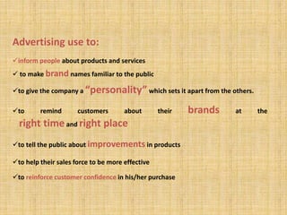 to give the company a “personality” which sets it apart from the others.
to remind customers about their brands at the
right time and right place
to tell the public about improvements in products
to help their sales force to be more effective
to reinforce customer confidence in his/her purchase
Advertising use to:
inform people about products and services
 to make brand names familiar to the public
 