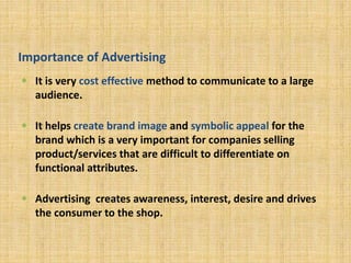 Importance of Advertising
 It is very cost effective method to communicate to a large
audience.
 It helps create brand image and symbolic appeal for the
brand which is a very important for companies selling
product/services that are difficult to differentiate on
functional attributes.
 Advertising creates awareness, interest, desire and drives
the consumer to the shop.
 
