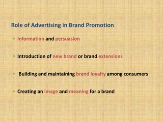 Role of Advertising in Brand Promotion
 Information and persuasion
 Introduction of new brand or brand extensions
 Building and maintaining brand loyalty among consumers
 Creating an image and meaning for a brand
 