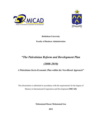 Bethlehem University
Faculty of Business Administration
“The Palestinian Reform and Development Plan
(2008-2010)
A Palestinian Socio-Economic Plan within the Neo-liberal Approach”
This dissertation is submitted in accordance with the requirements for the degree of
Masters in International Cooperation and Development (MICAD)
Mohammad Hasan Mohammad Issa
2012
 