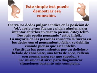 Cierra los dedos pulgar e índice en la posición de 'ok', apriete con fuerza y pida a alguien para intentar abrirlos en cuanto piensa 'estoy feliz'. Después repita pensando ' estoy infeliz'. La mayoría de las personas conserva la fuerza en los dedos con el pensamiento feliz y se debilita cuando piensa que está infeliz. (Sustituya los pensamientos por un delicioso helado de chocolate, una torta de coco, rellena con crema, para ver que sucede...) Ese mismo test sirve para diagnosticar situaciones bastante más complejas.  Este simple test puede demostrar esa conexión.   