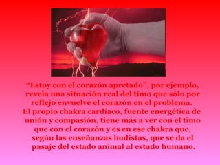 “ Estoy con el corazón apretado”, por ejemplo, revela una situación real del timo que sólo por reflejo envuelve el corazón en el problema.  El propio chakra cardíaco, fuente energética de  unión y compasión, tiene más a ver con el timo que con el corazón y es en ese chakra que,  según las enseñanzas budistas, que se da el pasaje del estado animal al estado humano. 