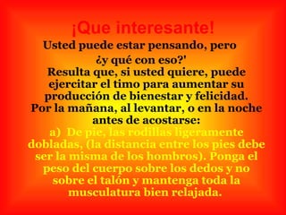 ¡Que interesante! Usted puede estar pensando, pero  ¿y qué con eso?' Resulta que, si usted quiere, puede ejercitar el timo para aumentar su producción de bienestar y felicidad. Por la mañana, al levantar, o en la noche antes de acostarse: a)  De pie, las rodillas ligeramente dobladas, (la distancia entre los pies debe ser la misma de los hombros). Ponga el peso del cuerpo sobre los dedos y no sobre el talón y mantenga toda la musculatura bien relajada.   