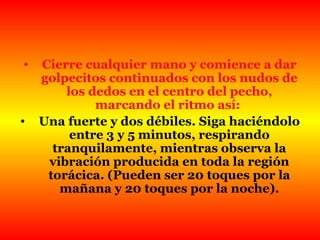 Cierre cualquier mano y comience a dar golpecitos continuados con los nudos de los dedos en el centro del pecho, marcando el ritmo así:  Una fuerte y dos débiles. Siga haciéndolo entre 3 y 5 minutos, respirando tranquilamente, mientras observa la vibración producida en toda la región torácica. (Pueden ser 20 toques por la mañana y 20 toques por la noche). 